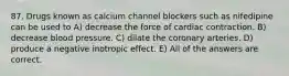 87. Drugs known as calcium channel blockers such as nifedipine can be used to A) decrease the force of cardiac contraction. B) decrease blood pressure. C) dilate the coronary arteries. D) produce a negative inotropic effect. E) All of the answers are correct.