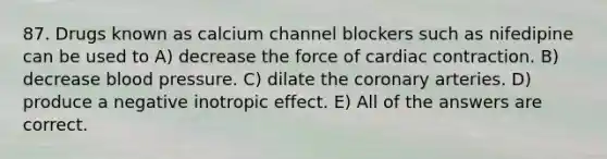 87. Drugs known as calcium channel blockers such as nifedipine can be used to A) decrease the force of cardiac contraction. B) decrease blood pressure. C) dilate the coronary arteries. D) produce a negative inotropic effect. E) All of the answers are correct.