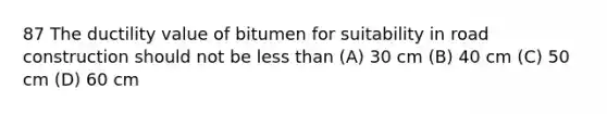 87 The ductility value of bitumen for suitability in road construction should not be less than (A) 30 cm (B) 40 cm (C) 50 cm (D) 60 cm