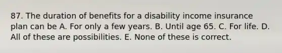 87. The duration of benefits for a disability income insurance plan can be A. For only a few years. B. Until age 65. C. For life. D. All of these are possibilities. E. None of these is correct.