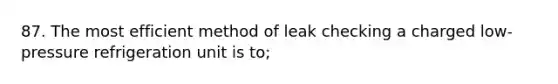 87. The most efficient method of leak checking a charged low-pressure refrigeration unit is to;