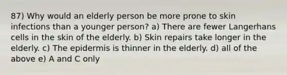 87) Why would an elderly person be more prone to skin infections than a younger person? a) There are fewer Langerhans cells in the skin of the elderly. b) Skin repairs take longer in the elderly. c) The epidermis is thinner in the elderly. d) all of the above e) A and C only