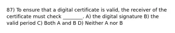 87) To ensure that a digital certificate is valid, the receiver of the certificate must check ________. A) the digital signature B) the valid period C) Both A and B D) Neither A nor B