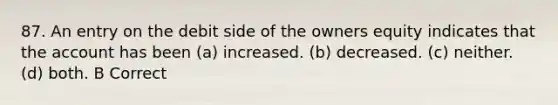 87. An entry on the debit side of the owners equity indicates that the account has been (a) increased. (b) decreased. (c) neither. (d) both. B Correct