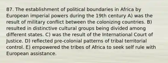 87. The establishment of political boundaries in Africa by European imperial powers during the 19th century A) was the result of military conflict between the colonizing countries. B) resulted in distinctive cultural groups being divided among different states. C) was the result of the International Court of Justice. D) reflected pre-colonial patterns of tribal territorial control. E) empowered the tribes of Africa to seek self rule with European assistance.