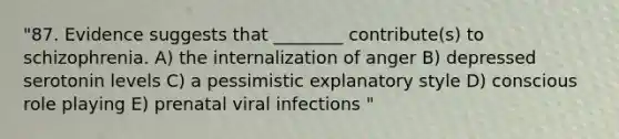 "87. Evidence suggests that ________ contribute(s) to schizophrenia. A) the internalization of anger B) depressed serotonin levels C) a pessimistic explanatory style D) conscious role playing E) prenatal viral infections "