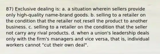 87) Exclusive dealing is: a. a situation wherein sellers provide only high-quality name-brand goods. b. selling to a retailer on the condition that the retailer not resell the product to another business. c. selling to a retailer on the condition that the seller not carry any rival products. d. when a union's leadership deals only with the firm's managers and vice versa, that is, individual workers cannot "cut their own deal".