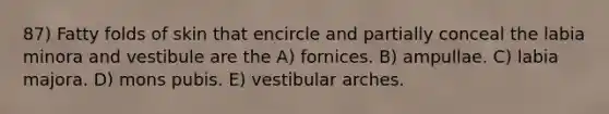 87) Fatty folds of skin that encircle and partially conceal the labia minora and vestibule are the A) fornices. B) ampullae. C) labia majora. D) mons pubis. E) vestibular arches.