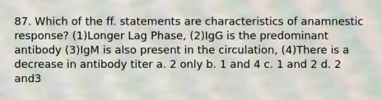 87. Which of the ff. statements are characteristics of anamnestic response? (1)Longer Lag Phase, (2)IgG is the predominant antibody (3)IgM is also present in the circulation, (4)There is a decrease in antibody titer a. 2 only b. 1 and 4 c. 1 and 2 d. 2 and3