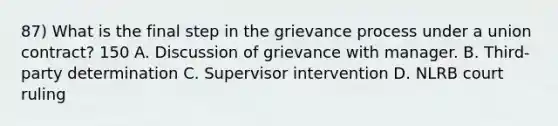 87) What is the final step in the grievance process under a union contract? 150 A. Discussion of grievance with manager. B. Third-party determination C. Supervisor intervention D. NLRB court ruling