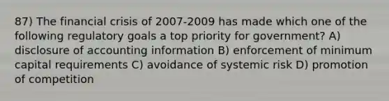 87) The financial crisis of 2007-2009 has made which one of the following regulatory goals a top priority for government? A) disclosure of accounting information B) enforcement of minimum capital requirements C) avoidance of systemic risk D) promotion of competition