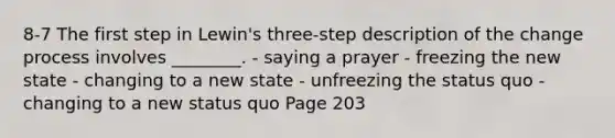 8-7 The first step in Lewin's three-step description of the change process involves ________. - saying a prayer - freezing the new state - changing to a new state - unfreezing the status quo - changing to a new status quo Page 203