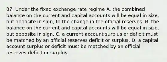 87. Under the fixed exchange rate regime A. the combined balance on the current and capital accounts will be equal in size, but opposite in sign, to the change in the official reserves. B. the balance on the current and capital accounts will be equal in size, but opposite in sign. C. a current account surplus or deficit must be matched by an official reserves deficit or surplus. D. a capital account surplus or deficit must be matched by an official reserves deficit or surplus.