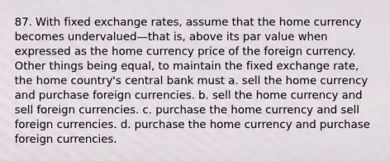 87. With fixed exchange rates, assume that the home currency becomes undervalued—that is, above its par value when expressed as the home currency price of the foreign currency. Other things being equal, to maintain the fixed exchange rate, the home country's central bank must a. sell the home currency and purchase foreign currencies. b. sell the home currency and sell foreign currencies. c. purchase the home currency and sell foreign currencies. d. purchase the home currency and purchase foreign currencies.