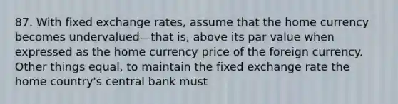 87. With fixed exchange rates, assume that the home currency becomes undervalued—that is, above its par value when expressed as the home currency price of the foreign currency. Other things equal, to maintain the fixed exchange rate the home country's central bank must