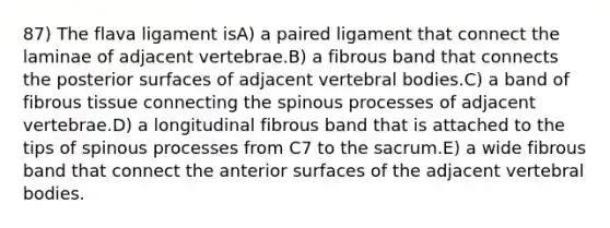 87) The flava ligament isA) a paired ligament that connect the laminae of adjacent vertebrae.B) a fibrous band that connects the posterior surfaces of adjacent vertebral bodies.C) a band of fibrous tissue connecting the spinous processes of adjacent vertebrae.D) a longitudinal fibrous band that is attached to the tips of spinous processes from C7 to the sacrum.E) a wide fibrous band that connect the anterior surfaces of the adjacent vertebral bodies.