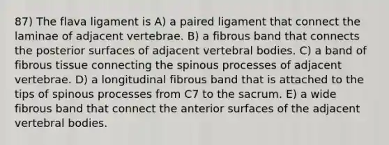 87) The flava ligament is A) a paired ligament that connect the laminae of adjacent vertebrae. B) a fibrous band that connects the posterior surfaces of adjacent vertebral bodies. C) a band of fibrous tissue connecting the spinous processes of adjacent vertebrae. D) a longitudinal fibrous band that is attached to the tips of spinous processes from C7 to the sacrum. E) a wide fibrous band that connect the anterior surfaces of the adjacent vertebral bodies.