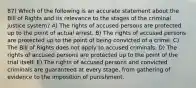 87) Which of the following is an accurate statement about the Bill of Rights and its relevance to the stages of the criminal justice system? A) The rights of accused persons are protected up to the point of actual arrest. B) The rights of accused persons are protected up to the point of being convicted of a crime. C) The Bill of Rights does not apply to accused criminals. D) The rights of accused persons are protected up to the point of the trial itself. E) The rights of accused persons and convicted criminals are guaranteed at every stage, from gathering of evidence to the imposition of punishment.