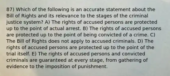 87) Which of the following is an accurate statement about the Bill of Rights and its relevance to the stages of the criminal justice system? A) The rights of accused persons are protected up to the point of actual arrest. B) The rights of accused persons are protected up to the point of being convicted of a crime. C) The Bill of Rights does not apply to accused criminals. D) The rights of accused persons are protected up to the point of the trial itself. E) The rights of accused persons and convicted criminals are guaranteed at every stage, from gathering of evidence to the imposition of punishment.