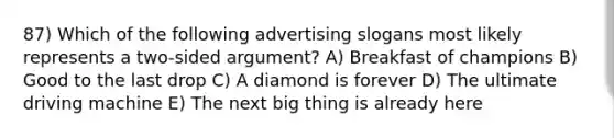 87) Which of the following advertising slogans most likely represents a two-sided argument? A) Breakfast of champions B) Good to the last drop C) A diamond is forever D) The ultimate driving machine E) The next big thing is already here