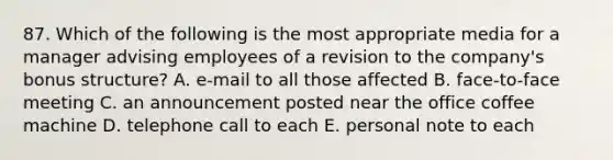 87. Which of the following is the most appropriate media for a manager advising employees of a revision to the company's bonus structure? A. e-mail to all those affected B. face-to-face meeting C. an announcement posted near the office coffee machine D. telephone call to each E. personal note to each