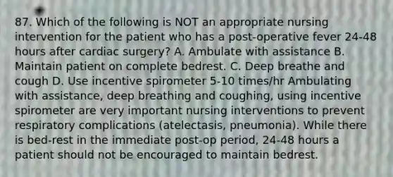 87. Which of the following is NOT an appropriate nursing intervention for the patient who has a post-operative fever 24-48 hours after cardiac surgery? A. Ambulate with assistance B. Maintain patient on complete bedrest. C. Deep breathe and cough D. Use incentive spirometer 5-10 times/hr Ambulating with assistance, deep breathing and coughing, using incentive spirometer are very important nursing interventions to prevent respiratory complications (atelectasis, pneumonia). While there is bed-rest in the immediate post-op period, 24-48 hours a patient should not be encouraged to maintain bedrest.