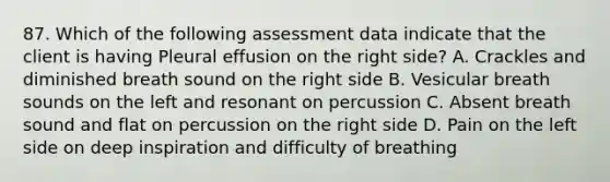 87. Which of the following assessment data indicate that the client is having Pleural effusion on the right side? A. Crackles and diminished breath sound on the right side B. Vesicular breath sounds on the left and resonant on percussion C. Absent breath sound and flat on percussion on the right side D. Pain on the left side on deep inspiration and difficulty of breathing