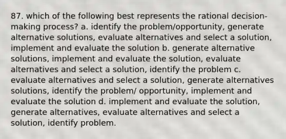 87. which of the following best represents the rational decision-making process? a. identify the problem/opportunity, generate alternative solutions, evaluate alternatives and select a solution, implement and evaluate the solution b. generate alternative solutions, implement and evaluate the solution, evaluate alternatives and select a solution, identify the problem c. evaluate alternatives and select a solution, generate alternatives solutions, identify the problem/ opportunity, implement and evaluate the solution d. implement and evaluate the solution, generate alternatives, evaluate alternatives and select a solution, identify problem.