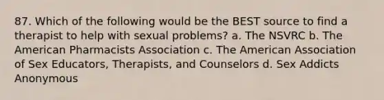 87. Which of the following would be the BEST source to find a therapist to help with sexual problems? a. The NSVRC b. The American Pharmacists Association c. The American Association of Sex Educators, Therapists, and Counselors d. Sex Addicts Anonymous