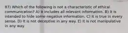 87) Which of the following is not a characteristic of ethical communication? A) It includes all relevant information. B) It is intended to hide some negative information. C) It is true in every sense. D) It is not deceptive in any way. E) It is not manipulative in any way.