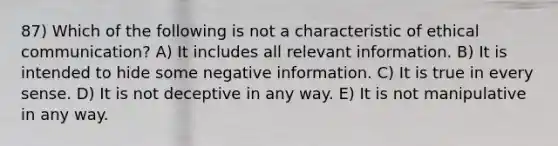 87) Which of the following is not a characteristic of ethical communication? A) It includes all relevant information. B) It is intended to hide some negative information. C) It is true in every sense. D) It is not deceptive in any way. E) It is not manipulative in any way.