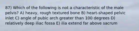 87) Which of the following is not a characteristic of the male pelvis? A) heavy, rough textured bone B) heart-shaped pelvic inlet C) angle of pubic arch greater than 100 degrees D) relatively deep iliac fossa E) ilia extend far above sacrum