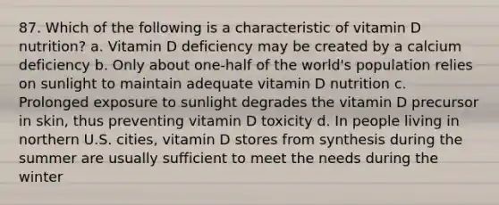 87. Which of the following is a characteristic of vitamin D nutrition? a. Vitamin D deficiency may be created by a calcium deficiency b. Only about one-half of the world's population relies on sunlight to maintain adequate vitamin D nutrition c. Prolonged exposure to sunlight degrades the vitamin D precursor in skin, thus preventing vitamin D toxicity d. In people living in northern U.S. cities, vitamin D stores from synthesis during the summer are usually sufficient to meet the needs during the winter