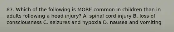 87. Which of the following is MORE common in children than in adults following a head injury? A. spinal cord injury B. loss of consciousness C. seizures and hypoxia D. nausea and vomiting