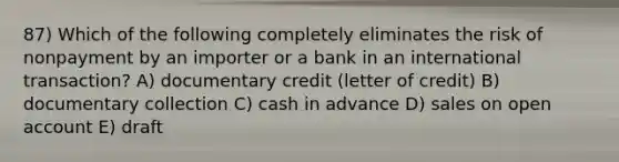 87) Which of the following completely eliminates the risk of nonpayment by an importer or a bank in an international transaction? A) documentary credit (letter of credit) B) documentary collection C) cash in advance D) sales on open account E) draft