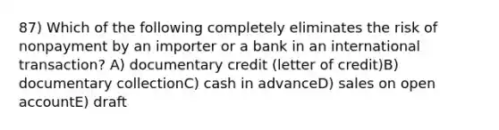 87) Which of the following completely eliminates the risk of nonpayment by an importer or a bank in an international transaction? A) documentary credit (letter of credit)B) documentary collectionC) cash in advanceD) sales on open accountE) draft