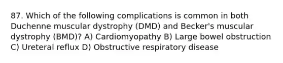 87. Which of the following complications is common in both Duchenne muscular dystrophy (DMD) and Becker's muscular dystrophy (BMD)? A) Cardiomyopathy B) Large bowel obstruction C) Ureteral reflux D) Obstructive respiratory disease