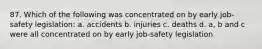 87. Which of the following was concentrated on by early job-safety legislation: a. accidents b. injuries c. deaths d. a, b and c were all concentrated on by early job-safety legislation