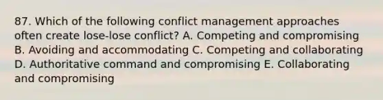 87. Which of the following conflict management approaches often create lose-lose conflict? A. Competing and compromising B. Avoiding and accommodating C. Competing and collaborating D. Authoritative command and compromising E. Collaborating and compromising