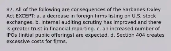 87. All of the following are consequences of the Sarbanes-Oxley Act EXCEPT: a. a decrease in foreign firms listing on U.S. stock exchanges. b. internal auditing scrutiny has improved and there is greater trust in financial reporting. c. an increased number of IPOs (initial public offerings) are expected. d. Section 404 creates excessive costs for firms.