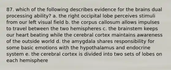 87. which of the following describes evidence for the brains dual processing ability? a. the right occipital lobe perceives stimuli from our left visual field b. the corpus callosum allows impulses to travel between the two hemispheres c. the brainstem keeps our heart beating while the cerebral cortex maintains awareness of the outside world d. the amygdala shares responsibility for some basic emotions with the hypothalamus and endocrine system e. the cerebral cortex is divided into two sets of lobes on each hemisphere