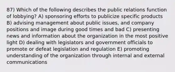 87) Which of the following describes the public relations function of lobbying? A) sponsoring efforts to publicize specific products B) advising management about public issues, and company positions and image during good times and bad C) presenting news and information about the organization in the most positive light D) dealing with legislators and government officials to promote or defeat legislation and regulation E) promoting understanding of the organization through internal and external communications