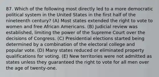 87. Which of the following most directly led to a more democratic political system in the United States in the first half of the nineteenth century? (A) Most states extended the right to vote to women and free African Americans. (B) Judicial review was established, limiting the power of the Supreme Court over the decisions of Congress. (C) Presidential elections started being determined by a combination of the electoral college and popular vote. (D) Many states reduced or eliminated property qualifications for voting. (E) New territories were not admitted as states unless they guaranteed the right to vote for all men over the age of twenty-one.