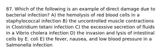 87. Which of the following is an example of direct damage due to bacterial infection? A) the hemolysis of red blood cells in a staphylococcal infection B) the uncontrolled muscle contractions in Clostridium tetani infection C) the excessive secretion of fluids in a Vibrio cholera infection D) the invasion and lysis of intestinal cells by E. coli E) the fever, nausea, and low blood pressure in a Salmonella infection