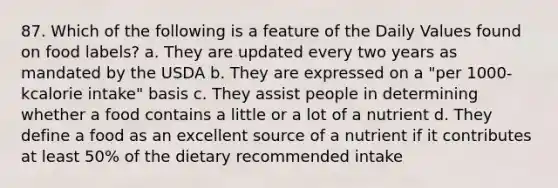 87. Which of the following is a feature of the Daily Values found on food labels? a. They are updated every two years as mandated by the USDA b. They are expressed on a "per 1000-kcalorie intake" basis c. They assist people in determining whether a food contains a little or a lot of a nutrient d. They define a food as an excellent source of a nutrient if it contributes at least 50% of the dietary recommended intake