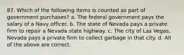 87. Which of the following items is counted as part of government purchases? a. The federal government pays the salary of a Navy officer. b. The state of Nevada pays a private firm to repair a Nevada state highway. c. The city of Las Vegas, Nevada pays a private firm to collect garbage in that city. d. All of the above are correct.