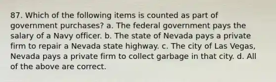 87. Which of the following items is counted as part of government purchases? a. The federal government pays the salary of a Navy officer. b. The state of Nevada pays a private firm to repair a Nevada state highway. c. The city of Las Vegas, Nevada pays a private firm to collect garbage in that city. d. All of the above are correct.