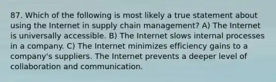 87. Which of the following is most likely a true statement about using the Internet in supply chain management? A) The Internet is universally accessible. B) The Internet slows internal processes in a company. C) The Internet minimizes efficiency gains to a company's suppliers. The Internet prevents a deeper level of collaboration and communication.