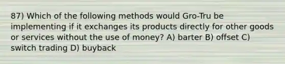 87) Which of the following methods would Gro-Tru be implementing if it exchanges its products directly for other goods or services without the use of money? A) barter B) offset C) switch trading D) buyback