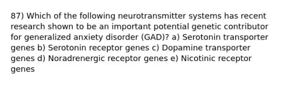 87) Which of the following neurotransmitter systems has recent research shown to be an important potential genetic contributor for generalized anxiety disorder (GAD)? a) Serotonin transporter genes b) Serotonin receptor genes c) Dopamine transporter genes d) Noradrenergic receptor genes e) Nicotinic receptor genes